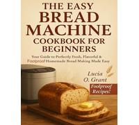 The Easy Bread Machine Cookbook for Beginners: Your Guide to Perfectly Fresh, Flavorful & Foolproof Homemade Bread Making Made Easy