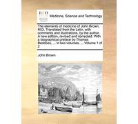 The Elements of Medicine of John Brown, M.D. Translated from the Latin, with Comments and Illustrations, by the Author. a New Edition, Revised and ... ... in Two Volumes. ... Volume 1 of 2