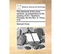 The Elements of the Conic Sections, as Preparatory to the Reading of Sir I. Newton's Principia. by the REV. S. Vince, A.M.