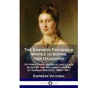 The Empress Frederick Writes to Sophie Her Daughter: Victoria, Princess Royal and Later Queen of the Hellenes; Letters of German Royalty, 1889-1901