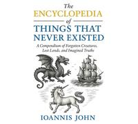 The Encyclopedia of Things That Never Existed: A Compendium of Forgotten Creatures, Lost Lands, and Imagined Truths