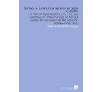The English Catholics in the Reign of Queen Elizabeth: A Study of Their Politics, Civil Life, and Government : From the Fall of the Old Church to the Advent of the Counter-Reformation [1920 ]