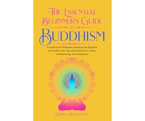 The Essential Beginner's Guide to Buddhism: A Guide to the Philosophy, Revealing the Blueprint to Transform Your Life, Achieve Calm, Peace, Understanding, and Compassion (Improve Your Life Skills)