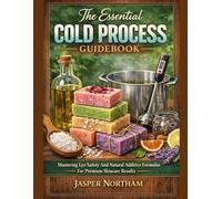 The Essential Cold Process Guidebook: Mastering Lye Safety And Natural Additive Formulas For Premium Skincare Results