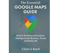 The Essential Google Maps Guide: Unlock the Power of Location Intelligence for Business, Travel, and Daily Life: 2 (Digital Tools and Workflows that work)