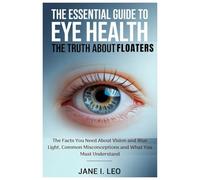 The Essential Guide to Eye Health: The Truth About Floaters: The Facts You Need About Vision and Blue Light, Common Misconceptions and What You Must Understand (Health and wellness)