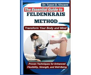 The Essential Guide to Feldenkrais method: Transform Your Body and Mind: Proven Techniques for Enhanced Flexibility, Strength, and Well-Being