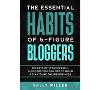 The Essential Habits Of 6-Figure Bloggers: Secrets of 17 Successful Bloggers You Can Use to Build a Six-Figure Online Business