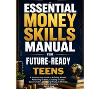 THE ESSENTIAL MONEY SKILLS MANUAL FOR FUTURE-READY TEENS: Step-by-Step Guide to Building Wealth, Mastering Al Skills, Creating Income Opportunities, Investing Wisely, & Thriving in the Digital Economy