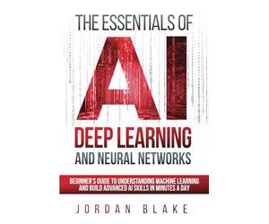The Essentials Of AI Deep Learning And Neural Networks: Beginner's Guide To Understanding Machine Learning And Building Advanced AI Skills In Minutes A Day