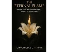 The Eternal Flame: The Life, Trial, and Unquenchable Legacy of Joan of Arc