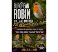 THE EUROPEAN ROBIN BIBLE AND HANDBOOK FOR BEGINNERS: A Complete Guide to European Robin Care, Feeding, Nesting Habits, Seasonal Behavior, Song ... Setup, Breeding, Observation Tips, and More