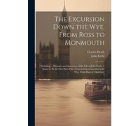 The Excursion Down the Wye, From Ross to Monmouth: Including ... Memoirs and Anecdotes of the Life of John Kyrle. [: Stated to Be the First Part of ... Down the Wye, From Ross to Chepstow]