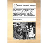 The Experienced English House-Keeper, for the Use and Ease of Ladies, House-Keepers, Cooks, &C. Wrote Purely from Practice, ... Consisting of Near 800 ... Appeared in Print. ... by Elizabeth Raffald.