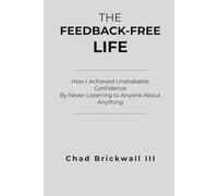 The Feedback Free Life: How I Acheived Unshakable Confidence By Never Listening To Anyone About Anything