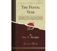 The Festal Year: Or the Origin, History, Ceremonies and Meaning of the Sundays, Seasons, Feasts and Festivals of the Church During the Year, Explained for the People (Classic Reprint)