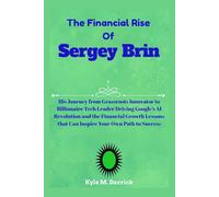 The Financial Rise of Sergey Brin: His Journey from Grassroots Innovator to Billionaire Tech Leader Driving Google’s AI Revolution and the Financial ... that Can Inspire Your Own Path to Success