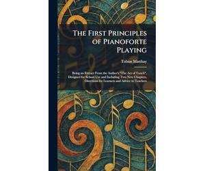 The First Principles of Pianoforte Playing: Being an Extract From the Author's "The Act of Touch", Designed for School Use and Including Two New ... for Learners and Advice to Teachers