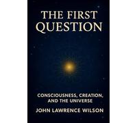 THE FIRST QUESTION: CONSCIOUSNESS, CREATION, AND THE UNIVERSE