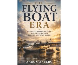 The Flying Boat Era: Oceans, Empires, Luxury, and the Aircraft Before Runways Ruled