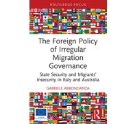 The Foreign Policy of Irregular Migration Governance: State Security and Migrants’ Insecurity in Italy and Australia (Routledge Advances in International Relations and Global Politics)