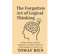 The Forgotten Art of Logical Thinking: Reclaim Clarity, Sharpen Judgment, and Think Clearly in a World Designed to Confuse You