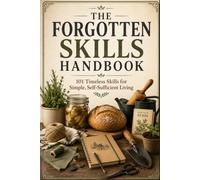 THE FORGOTTEN SKILLS HANDBOOK: 101 TIMELESS SKILLS FOR SIMPLE, SELF- SUFFICIENT LIVING