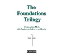 The Foundations Trilogy Dismantling Myth with Scripture, Science and Logic
