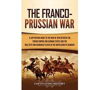 The Franco-Prussian War: A Captivating Guide to the War of 1870 between the French Empire and German States and the Role Otto von Bismarck Played in the Unification of Germany