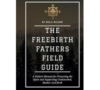 The Freebirth Fathers Field Guide: A Fathers Manual for Protecting the Space and Supporting Undisturbed, Mother-Led Birth