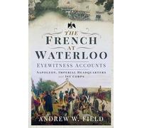 The French at Waterloo: Eyewitness Accounts: Napoleon, Imperial Headquarters and 1st Corps