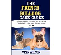THE FRENCH BULLDOG CARE GUIDE: Training, Feeding, Grooming, And Health Tips For Raising A Happy, Well-Behaved French Bulldog