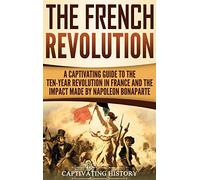 The French Revolution: A Captivating Guide to the Ten-Year Revolution in France and the Impact Made by Napoleon Bonaparte