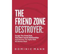 The Friend Zone Destroyer: Escape The Friend Role, Have More Sexual Relationships And Become The Alpha Male All Women Want