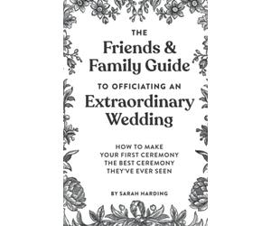 The Friends & Family Guide To Officiating An Extraordinary Wedding: How To Make Your First Ceremony The Best Ceremony They've Ever Seen