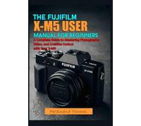 THE FUJIFILM X M5 USER MANUAL FOR BEGINNERS: A Complete Guide to Mastering Photography, Video, and Creative Control with Your X-M5