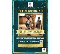 The Fundamentals of Self-awareness, Effective Transformational Leadership, and Wealth Creation: Discovering, Developing, and Exploring Your Full Potential