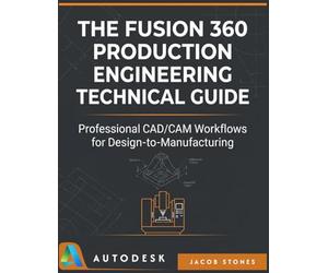 THE FUSION 360 PRODUCTION ENGINEERING TECHNICAL GUIDE: Professional CAD/CAM Workflows for Design-to-Manufacturing (The Digital Mastery)