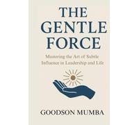 THE GENTLE FORCE: MASTERING THE ART OF SUBTLE INFLUENCE IN LEADERSHIP AND LIFE