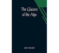 The Glaciers of the Alps; Being a narrative of excursions and ascents, an account of the origin and phenomena of glaciers and an exposition of the physical principles to which they are related