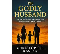 The Godly Husband: Biblical Leadership, Sacrificial Love, and Leaving a Lasting Legacy