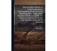 The Golden Grove, A Choice Manual Containing What Is To Be Believed, Practised, And Desired Or Prayed For. To Which Is Added, A Guide For The Penitent [by B. Duppa]