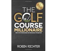 The Golf Course Millionaire: How To Turn Relationships Into Big Business Through Golf