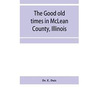 The good old times in McLean County, Illinois: containing two hundred and sixty-one sketches of old settlers, a complete historical sketch of the ... matters of interest relating to McLean County