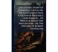 The Gothic Story Of Courville Castle; Or, The Illegitimate Son, A Victim Of Prejudice And Passion ... To Which Is Added The English Earl; Or, The History Of Robert Fitzwalter