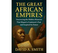 The Great African Empires: Uncovering the Hidden Histories That Shaped a Continent’s Past and Inspired Its Future