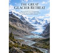 THE GREAT GLACIER RETREAT: Why the World’s Ice Is Disappearing, What 20,000 Years of Climate History Reveal, and What We Can Still Do About It