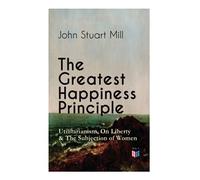 The Greatest Happiness Principle - Utilitarianism, On Liberty & The Subjection of Women: The Principle of the Greatest-Happiness: What Is ... & Individual Freedom, Utilitarian Feminism