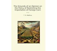 The Grounds of an Opinion on the Policy of Restricting the Importation of Foreign Corn (Classic Books)
