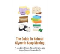 The Guide To Natural Glycerin Soap Making: A Modern Guide To Making Soaps Using Natural Ingredients: The Essentials For Making Glycerin Soap